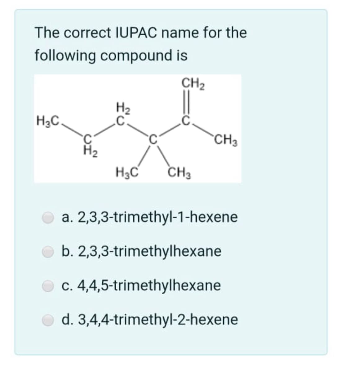 The correct IUPAC name for the
following compound is
CH2
H2
H3C.
CH3
H2
H3C
CH3
a. 2,3,3-trimethyl-1-hexene
b. 2,3,3-trimethylhexane
c. 4,4,5-trimethylhexane
d. 3,4,4-trimethyl-2-hexene
