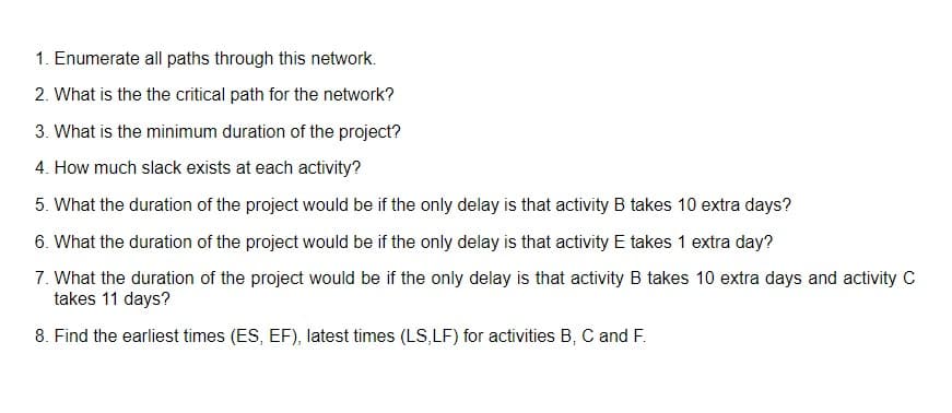 1. Enumerate all paths through this network.
2. What is the the critical path for the network?
3. What is the minimum duration of the project?
4. How much slack exists at each activity?
5. What the duration of the project would be if the only delay is that activity B takes 10 extra days?
6. What the duration of the project would be if the only delay is that activity E takes 1 extra day?
7. What the duration of the project would be if the only delay is that activity B takes 10 extra days and activity C
takes 11 days?
8. Find the earliest times (ES, EF), latest times (LS,LF) for activities B, C and F.
