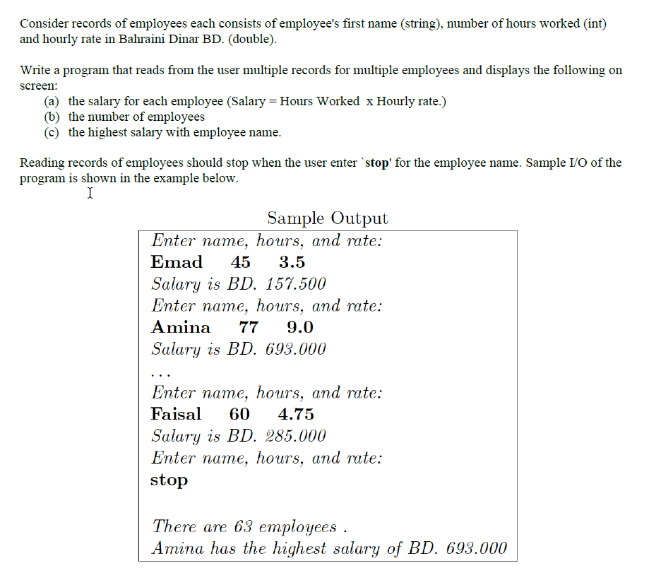 Consider records of employees each consists of employee's first name (string), number of hours worked (int)
and hourly rate in Bahraini Dinar BD. (double).
Write a program that reads from the user multiple records for multiple employees and displays the following on
screen:
(a) the salary for each employee (Salary = Hours Worked x Hourly rate.)
(b) the number of employees
(c) the highest salary with employee name.
Reading records of employees should stop when the user enter `stop' for the employee name. Sample I/O of the
program is shown in the example below.
I
Sample Output
Enter name, hours, and rate:
Emad
45
3.5
Salary is BD. 157.500
Enter name, hours, and rate:
Amina
77
9.0
Salary is BD. 693.000
...
Enter name, hours, and rate:
Faisal
60
4.75
Salary is BD. 285.000
Enter name, hours, and rate:
stop
There are 63 етployees .
Amina has the highest salary of BD. 693.000
