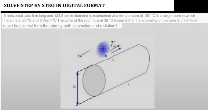 SOLVE STEP BY STEO IN DIGITAL FORMAT
A horizontal tube 6 m long and 123.5 cm in diameter is maintained at a temperature of 150 °C in a large room in which
the air is at 20 "C and 8 W/m² "C The walls of the room are at 38 °C Assume that the emissivity of the tube is 0.76. How
much heat is lost from the tube by both convection and radiation?