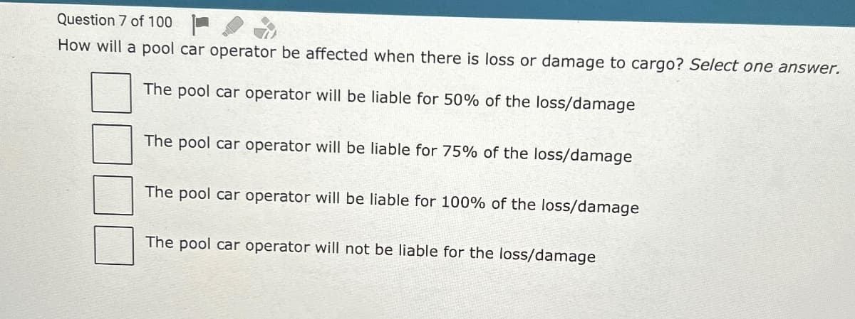 Question 7 of 100
How will a pool car operator be affected when there is loss or damage to cargo? Select one answer.
The pool car operator will be liable for 50% of the loss/damage
The pool car operator will be liable for 75% of the loss/damage
The pool car operator will be liable for 100% of the loss/damage
The pool car operator will not be liable for the loss/damage