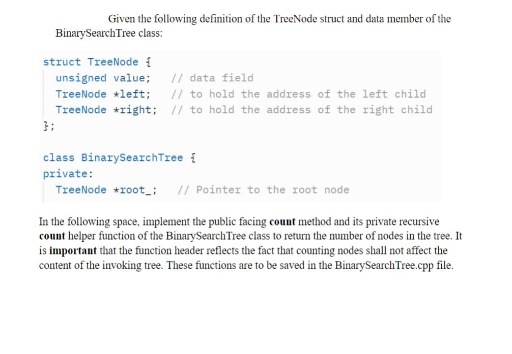 Given the following definition of the TreeNode struct and data member of the
Binary Search Tree class:
struct TreeNode {
unsigned value; // data field
TreeNode *left;
// to hold the address of the left child
TreeNode *right; // to hold the address of the right child
};
class BinarySearchTree {
private:
TreeNode *root_; // Pointer to the root node
In the following space, implement the public facing count method and its private recursive
count helper function of the BinarySearch Tree class to return the number of nodes in the tree. It
is important that the function header reflects the fact that counting nodes shall not affect the
content of the invoking tree. These functions are to be saved in the BinarySearch Tree.cpp file.