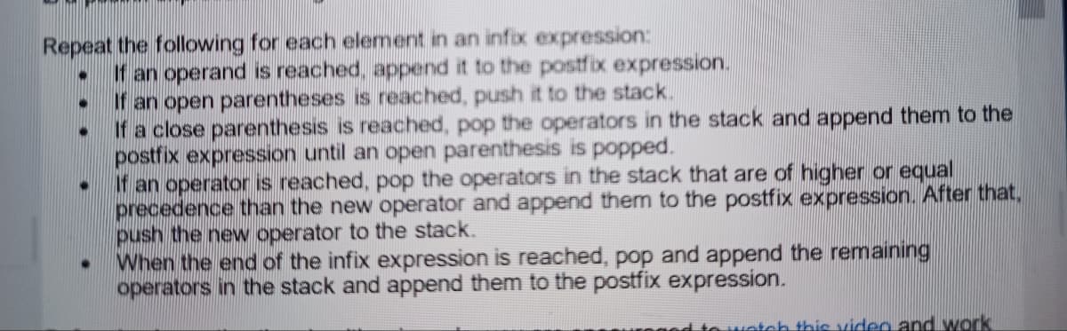 Repeat the following for each element in an infix expression:
● If an operand is reached, append it to the postfix expression.
●
●
●
If an open parentheses is reached, push it to the stack.
If a close parenthesis is reached, pop the operators in the stack and append them to the
postfix expression until an open parenthesis is popped.
If an operator is reached, pop the operators in the stack that are of higher or equal
precedence than the new operator and append them to the postfix expression. After that,
push the new operator to the stack.
When the end of the infix expression is reached, pop and append the remaining
operators in the stack and append them to the postfix expression.
ch this video and work