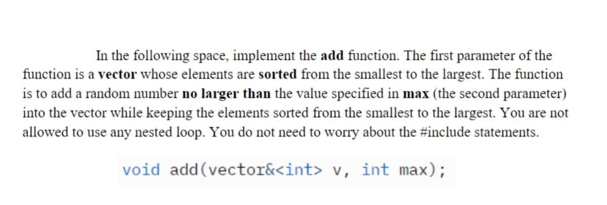 In the following space, implement the add function. The first parameter of the
function is a vector whose elements are sorted from the smallest to the largest. The function
is to add a random number no larger than the value specified in max (the second parameter)
into the vector while keeping the elements sorted from the smallest to the largest. You are not
allowed to use any nested loop. You do not need to worry about the #include statements.
void
add(vector&<int> v, int max);