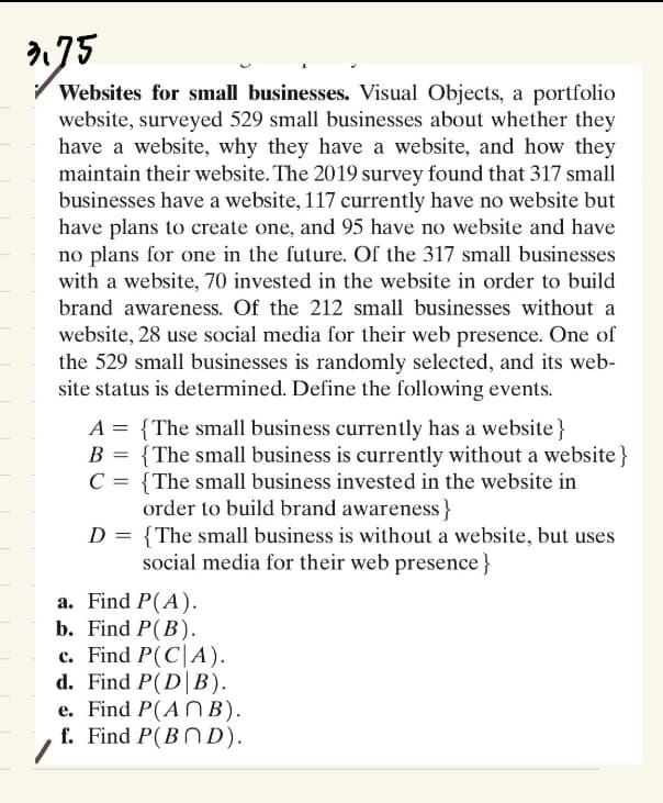2.75
Websites for small businesses. Visual Objects, a portfolio
website, surveyed 529 small businesses about whether they
have a website, why they have a website, and how they
maintain their website. The 2019 survey found that 317 small
businesses have a website, 117 currently have no website but
have plans to create one, and 95 have no website and have
no plans for one in the future. Of the 317 small businesses
with a website, 70 invested in the website in order to build
brand awareness. Of the 212 small businesses without a
website, 28 use social media for their web presence. One of
the 529 small businesses is randomly selected, and its web-
site status is determined. Define the following events.
A = {The small business currently has a website}
B = {The small business is currently without a website}
C = {The small business invested in the website in
order to build brand awareness}
{The small business is without a website, but uses
social media for their web presence}
D =
a. Find P(A).
b. Find P(B).
c. Find P(CA).
d. Find P(DB).
e. Find P(ANB).
f. Find P(BND).
