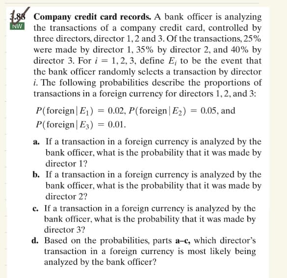 NW
1.88 Company credit card records. A bank officer is analyzing
the transactions of a company credit card, controlled by
three directors, director 1, 2 and 3. Of the transactions, 25%
were made by director 1, 35% by director 2, and 40% by
director 3. For i = 1, 2, 3, define E, to be the event that
the bank officer randomly selects a transaction by director
i. The following probabilities describe the proportions of
transactions in a foreign currency for directors 1, 2, and 3:
P(foreign| E₁) = 0.02, P(foreign | E₂) = 0.05, and
P(foreign| E3) = 0.01.
a. If a transaction in a foreign currency is analyzed by the
bank officer, what is the probability that it was made by
director 1?
b. If a transaction in a foreign currency is analyzed by the
bank officer, what is the probability that it was made by
director 2?
c. If a transaction in a foreign currency is analyzed by the
bank officer, what is the probability that it was made by
director 3?
d. Based on the probabilities, parts a-c, which director's
transaction in a foreign currency is most likely being
analyzed by the bank officer?