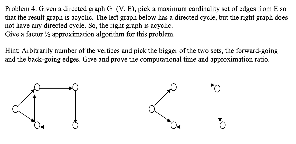 Problem 4. Given a directed graph G=(V, E), pick a maximum cardinality set of edges from E so
that the result graph is acyclic. The left graph below has a directed cycle, but the right graph does
not have any directed cycle. So, the right graph is acyclic.
Give a factor ½ approximation algorithm for this problem.
Hint: Arbitrarily number of the vertices and pick the bigger of the two sets, the forward-going
and the back-going edges. Give and prove the computational time and approximation ratio.
