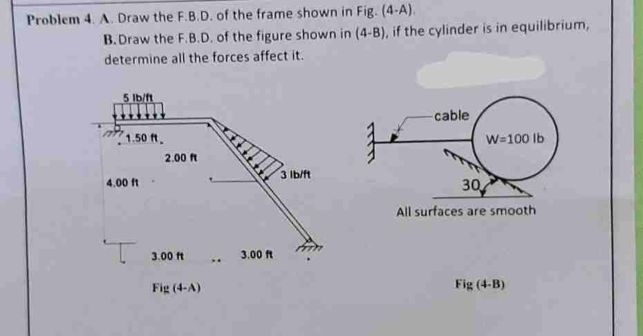 Problem 4. A. Draw the F.B.D. of the frame shown in Fig. (4-A).
B.Draw the F.B.D. of the figure shown in (4-B), if the cylinder is in equilibrium,
determine all the forces affect it.
5 lb/ft
1.50 ft.
4.00 ft-
2.00 ft
3.00 ft
Fig (4-A)
3.00 ft
3 lb/ft
寻
cable
W=100 lb
30
All surfaces are smooth
Fig (4-B)