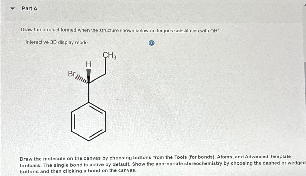 Part A
Draw the product formed when the structure shown below undergoes substitution with OH™.
Interactive 3D display mode
Br
H
CH3
Draw the molecule on the canvas by choosing buttons from the Tools (for bonds), Atoms, and Advanced Template
toolbars. The single bond is active by default. Show the appropriate stereochemistry by choosing the dashed or wedged
buttons and then clicking a bond on the canvas.