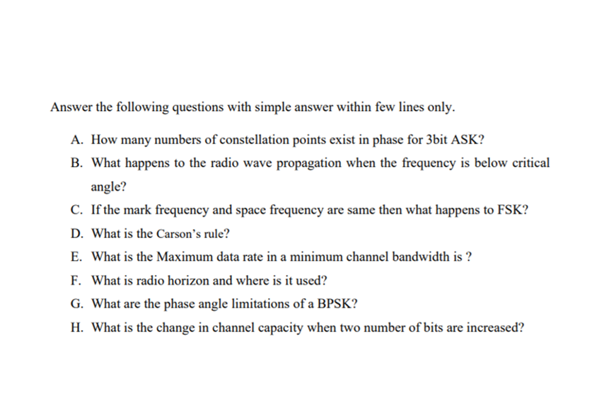 Answer the following questions with simple answer within few lines only.
A. How many numbers of constellation points exist in phase for 3bit ASK?
B. What happens to the radio wave propagation when the frequency is below critical
angle?
C. If the mark frequency and space frequency are same then what happens to FSK?
