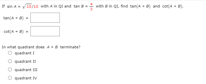 If sin A = V10/10 with A in QI and tan B =
* with B in QI, find tan(A + B) and cot(A + B).
tan(A + B) =
cot(A + B) =
In what quadrant does A + B terminate?
O quadrant I
quadrant II
quadrant III
quadrant IV
