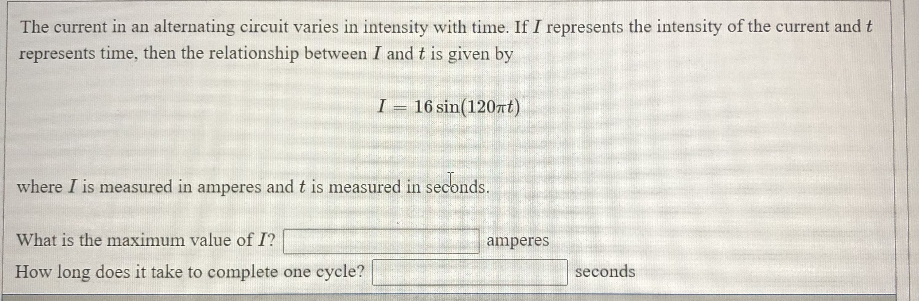 The current in an alternating circuit varies in intensity with time. If I represents the intensity of the current and t
represents time, then the relationship between I and t is given by
I
16 sin(120at)
where I is measured in amperes and t is measured in seconds.
What is the maximum value of I?
amperes
How long does it take to complete one cycle?
seconds
