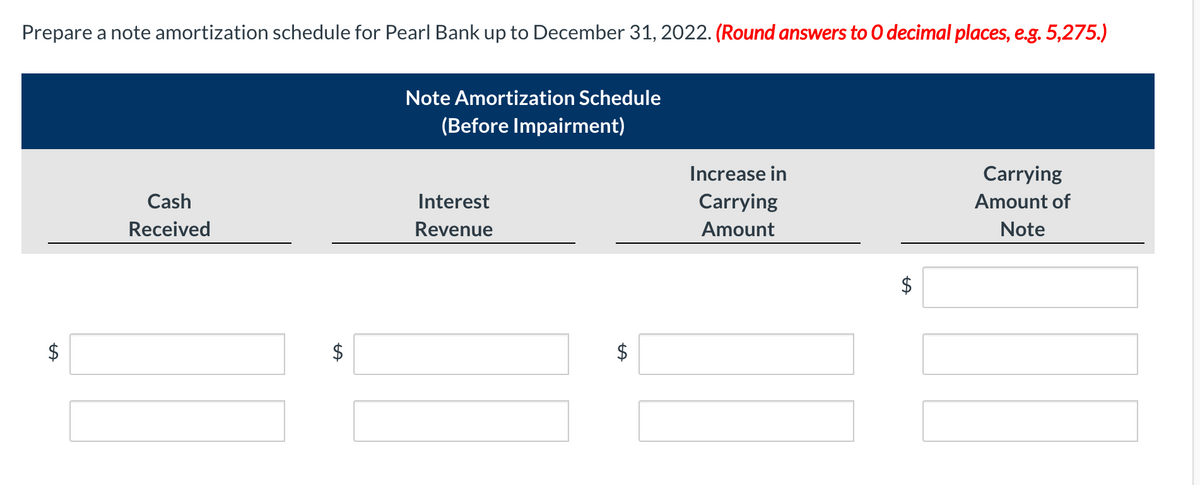 Prepare a note amortization schedule for Pearl Bank up to December 31, 2022. (Round answers to 0 decimal places, e.g. 5,275.)
Note Amortization Schedule
(Before Impairment)
Increase in
Carrying
Cash
Interest
Carrying
Amount of
Received
Revenue
Amount
Note
$
$
%24
%24
