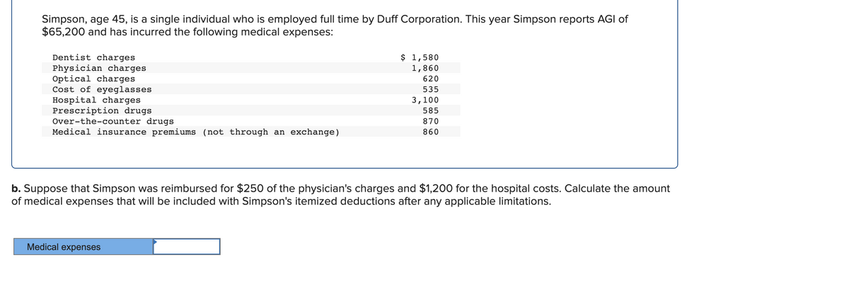 Simpson, age 45, is a single individual who is employed full time by Duff Corporation. This year Simpson reports AGI of
$65,200 and has incurred the following medical expenses:
$ 1,580
1,860
Dentist charges
Physician charges
Optical charges
Cost of eyeglasses
Hospital charges
Prescription drugs
Over-the-counter drugs
Medical insurance premiums (not through an exchange)
620
535
3,100
585
870
860
b. Suppose that Simpson was reimbursed for $250 of the physician's charges and $1,200 for the hospital costs. Calculate the amount
of medical expenses that will be included with Simpson's itemized deductions after any applicable limitations.
Medical expenses
