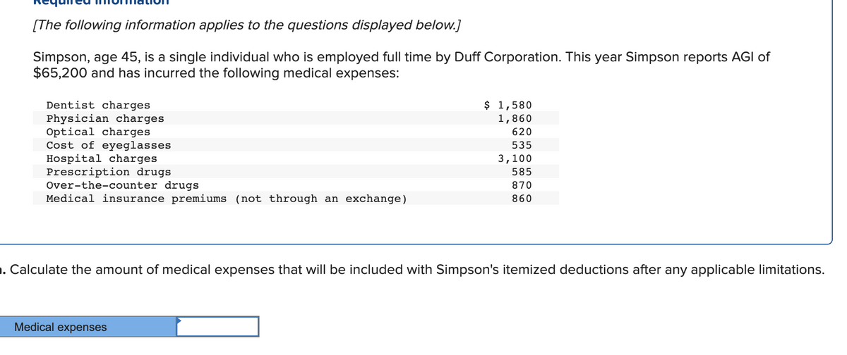 [The following information applies to the questions displayed below.]
Simpson, age 45, is a single individual who is employed full time by Duff Corporation. This year Simpson reports AGI of
$65,200 and has incurred the following medical expenses:
$ 1,580
1,860
Dentist charges
Physician charges
Optical charges
Cost of eyeglasses
Hospital charges
Prescription drugs
Over-the-counter drugs
Medical insurance premiums (not through an exchange)
620
535
3,100
585
870
860
1. Calculate the amount of medical expenses that will be included with Simpson's itemized deductions after any applicable limitations.
Medical expenses
