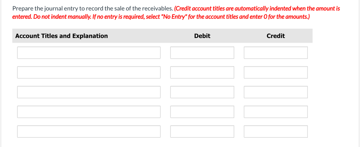 Prepare the journal entry to record the sale of the receivables. (Credit account titles are automatically indented when the amount is
entered. Do not indent manually. If no entry is required, select "No Entry" for the account titles and enter O for the amounts.)
Account Titles and Explanation
Debit
Credit
