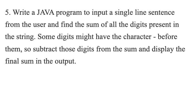 5. Write a JAVA program to input a single line sentence
from the user and find the sum of all the digits present in
the string. Some digits might have the character - before
them, so subtract those digits from the sum and display the
final sum in the output.
