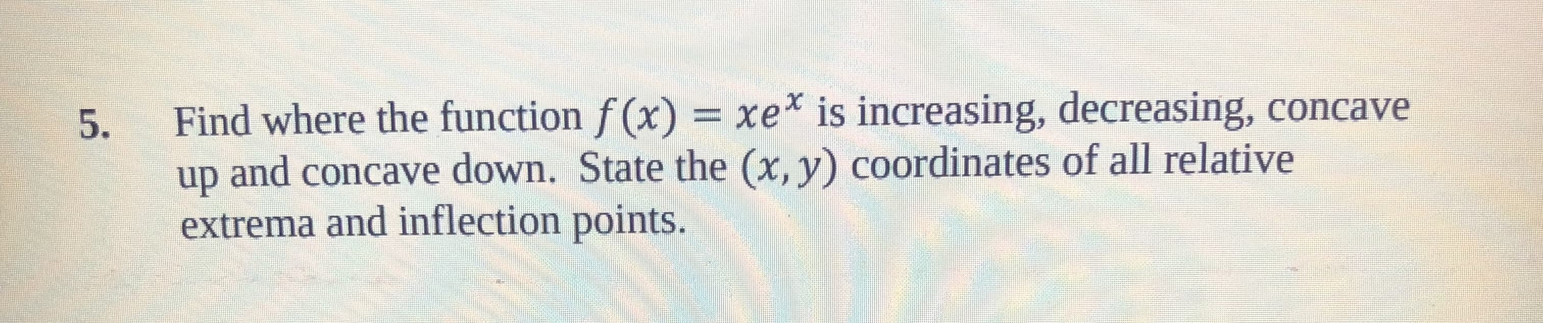 5. Find where the function f (x) xe is increasing, decreasing, concave
up and concave down. State the (x, y) coordinates of all relative
extrema and inflection points.
