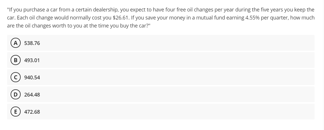 "If you purchase a car from a certain dealership, you expect to have four free oil changes per year during the five years you keep the
car. Each oil change would normally cost you $26.61. If you save your money in a mutual fund earning 4.55% per quarter, how much
are the oil changes worth to you at the time you buy the car?"
A) 538.76
B) 493.01
940.54
D
264.48
E) 472.68
