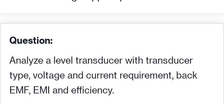 Question:
Analyze a level transducer with transducer
type, voltage and current requirement, back
EMF, EMI and efficiency.
