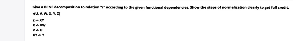 Give a BCNF decomposition to relation "r" according to the given functional dependencies. Show the steps of normalization clearly to get full credit.
r(U, V, W, X, Y, Z)
Z-> XY
X -> VW
V-> U
XY -> Y
