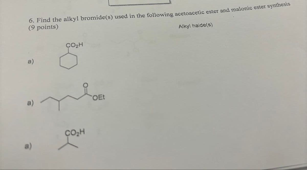 a)
6. Find the alkyl bromide(s) used in the following acetoacetic ester and malonic ester synthesis
(9 points)
CO₂H
CO₂H
OEt
Alkyl haide(s)