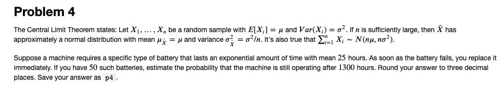 Problem 4
The Central Limit Theorem states: Let X1, ..., Xn be a random sample with E[X,] = H and Var(X¡) = o?. If n is sufficiently large, then X has
approximately a normal distribution with mean u, = µ and variance o? = o?In. It's also true that X, - N(nu, no?).
Suppose a machine requires a specific type of battery that lasts an exponential amount of time with mean 25 hours. As soon as the battery fails, you replace it
immediately. If you have 50 such batteries, estimate the probability that the machine is still operating after 1300 hours. Round your answer to three decimal
places. Save your answer as p4.
