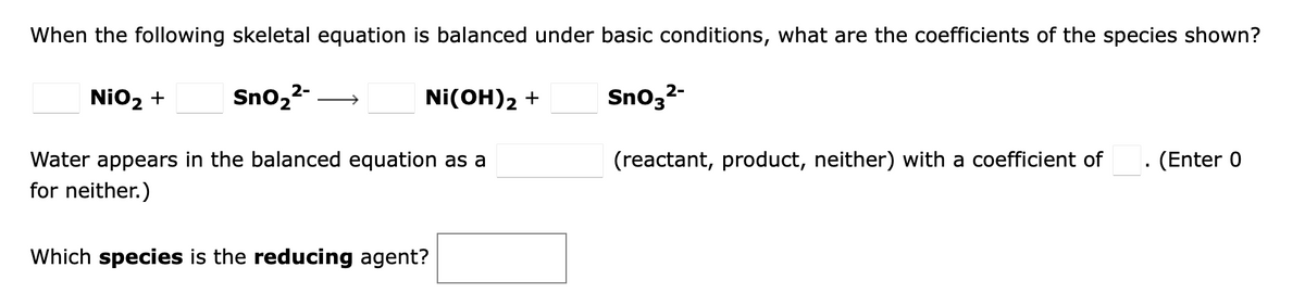 When the following skeletal equation is balanced under basic conditions, what are the coefficients of the species shown?
NiO2 +
Sno,2- →
Ni(OH)2 +
Sno32-
(Enter 0
Water appears in the balanced equation as a
for neither.)
(reactant, product, neither) with a coefficient of
Which species is the reducing agent?
