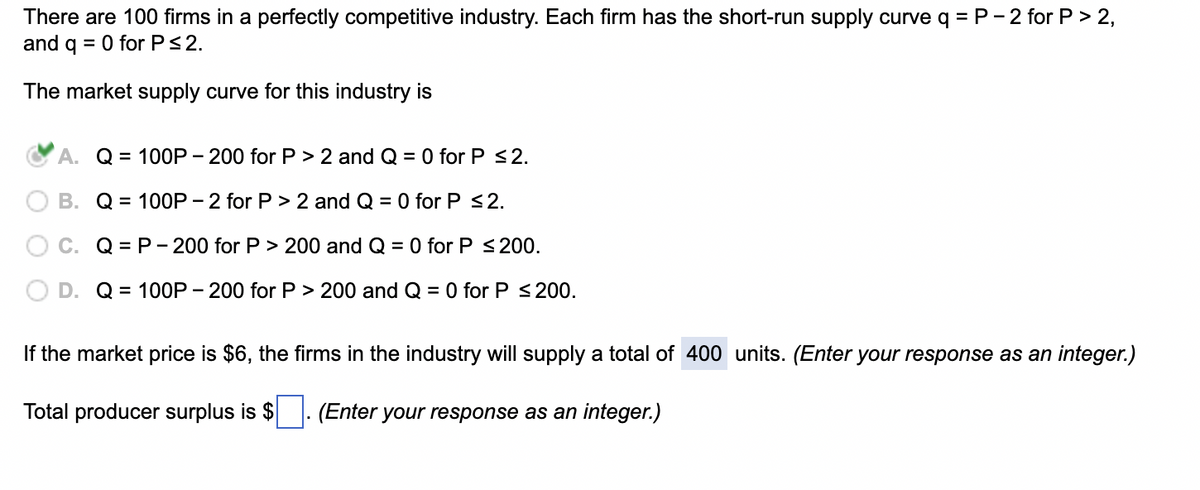 There are 100 firms in a perfectly competitive industry. Each firm has the short-run supply curve q = P-2 for P > 2,
and q = 0 for P≤ 2.
The market supply curve for this industry is
A. Q = 100P-200 for P > 2 and Q = 0 for P ≤ 2.
B.
Q = 100P-2 for P > 2 and Q = 0 for P ≤2.
Q = P-200 for P > 200 and Q = 0 for P ≤ 200.
Q = 100P-200 for P> 200 and Q = 0 for P ≤200.
If the market price is $6, the firms in the industry will supply a total of 400 units. (Enter your response as an integer.)
Total producer surplus is $ (Enter your response as an integer.)