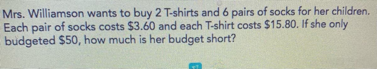 Mrs. Williamson wants to buy 2 T-shirts and 6 pairs of socks for her children.
Each pair of socks costs $3.60 and each T-shirt costs $15.80. If she only
budgeted $50, how much is her budget short?
