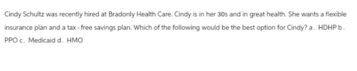 Cindy Schultz was recently hired at Bradonly Health Care. Cindy is in her 30s and in great health. She wants a flexible
insurance plan and a tax-free savings plan. Which of the following would be the best option for Cindy? a. HDHP b.
PPO c. Medicaid d. HMO