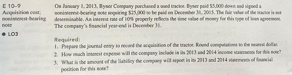 E 10-9
Acquisition cost;
noninterest-bearing
note
LO3
On January 1, 2013, Byner Company purchased a used tractor. Byner paid $5,000 down and signed a
noninterest-bearing note requiring $25,000 to be paid on December 31, 2015. The fair value of the tractor is not
determinable. An interest rate of 10% properly reflects the time value of money for this type of loan agreement.
The company's financial year-end is December 31.
Required:
1. Prepare the journal entry to record the acquisition of the tractor. Round computations to the nearest dollar.
2. How much interest expense will the company include in its 2013 and 2014 income statements for this note?
3. What is the amount of the liability the company will report in its 2013 and 2014 statements of financial
position for this note?