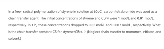 In a free - radical polymerization of styrene in solution at 600C, carbon tetrabromide was used as a
chain transfer agent. The initial concentrations of styrene and CBr4 were 1 mol/L and 0.01 mol/L,
respectively. In 1 h, these concentrations dropped to 0.85 mol/L and 0.007 mol/L, respectively. What
is the chain transfer constant CS for styrene/CBr4? (Neglect chain transfer to monomer, initiator, and
solvent.)