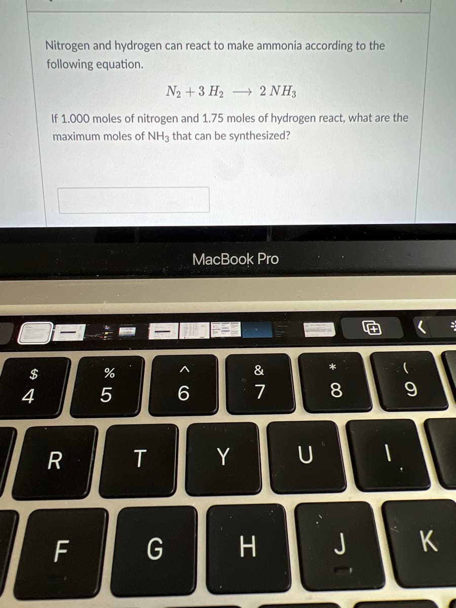 Nitrogen and hydrogen can react to make ammonia according to the
following equation.
N2 + 3 H2
→ 2 NH3
If 1.000 moles of nitrogen and 1.75 moles of hydrogen react, what are the
maximum moles of NH3 that can be synthesized?
MacВook Pro
$
&
4
7
8.
Y
F
G
J
K
ト
