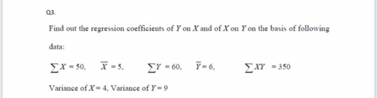 Q3.
Find out the regression coefficients of Y on X and of x on Y on the basis of following
data:
Ex = 50,
X = 5,
EY = 60,
Y = 6,
EXY
= 350
Variance of X= 4, Variance of Y= 9

