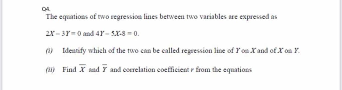 Q4.
The equations of two regression lines between two variables are expressed as
2X- 3Y = 0 and 4Y – 5X-8 = 0.
(i) Identify which of the two can be called regression line of Y on X and of X on Y.
(ii) Find X and Y and correlation coefficient r from the equations
