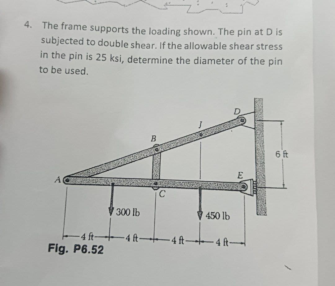 4. The frame supports the loading shown. The pin at D is
subjected to double shear. If the allowable shear stress
in the pin is 25 ksi, determine the diameter of the pin
to be used.
4 ft-
Fig. P6.52
300 lb
B
E
COUNTER
450 lb
-4 ft 4 ft-4 ft-
6 ft