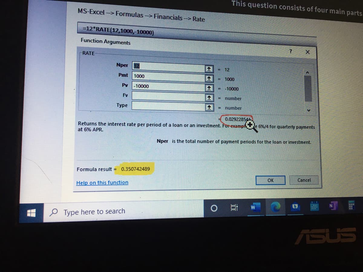 This question consists of four main parts.
MS-Excel-> Formulas -> Financials -> Rate
=12*RATE(12,1000,-10000)
Function Arguments
RATE
Nper
= 12
Pmt
1000
1000
Pv
-10000
-10000
Fv
number
%3D
Туре
= number
0.02922854
Returns the interest rate per period of a loan or an investment. For examp
6%/4 for quarterly payments
at 6% APR.
Nper is the total number of payment periods for the loan or investment.
Formula result = 0.350742489
OK
Cancel
Help on this function
0 日 w
O Type here to search
ASUS
