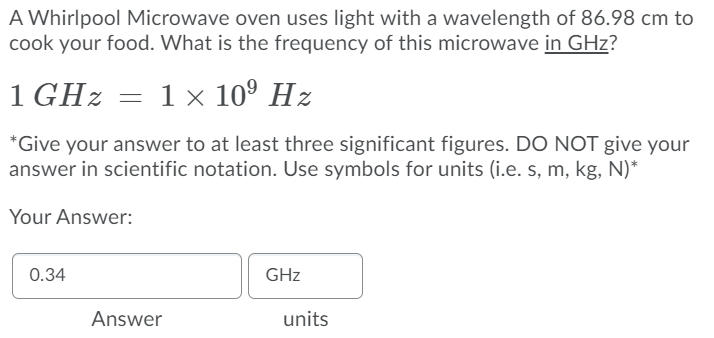 A Whirlpool Microwave oven uses light with a wavelength of 86.98 cm to
cook your food. What is the frequency of this microwave in GHz?
1 GHz = 1× 10° Hz
*Give your answer to at least three significant figures. DO NOT give your
answer in scientific notation. Use symbols for units (i.e. s, m, kg, N)*
Your Answer:
0.34
GHz
Answer
units
