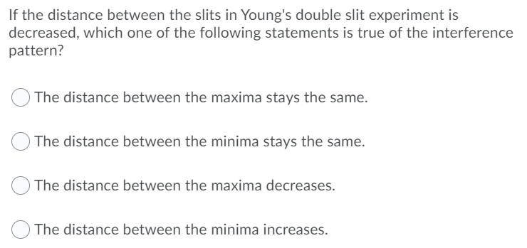 If the distance between the slits in Young's double slit experiment is
decreased, which one of the following statements is true of the interference
pattern?
The distance between the maxima stays the same.
The distance between the minima stays the same.
The distance between the maxima decreases.
The distance between the minima increases.

