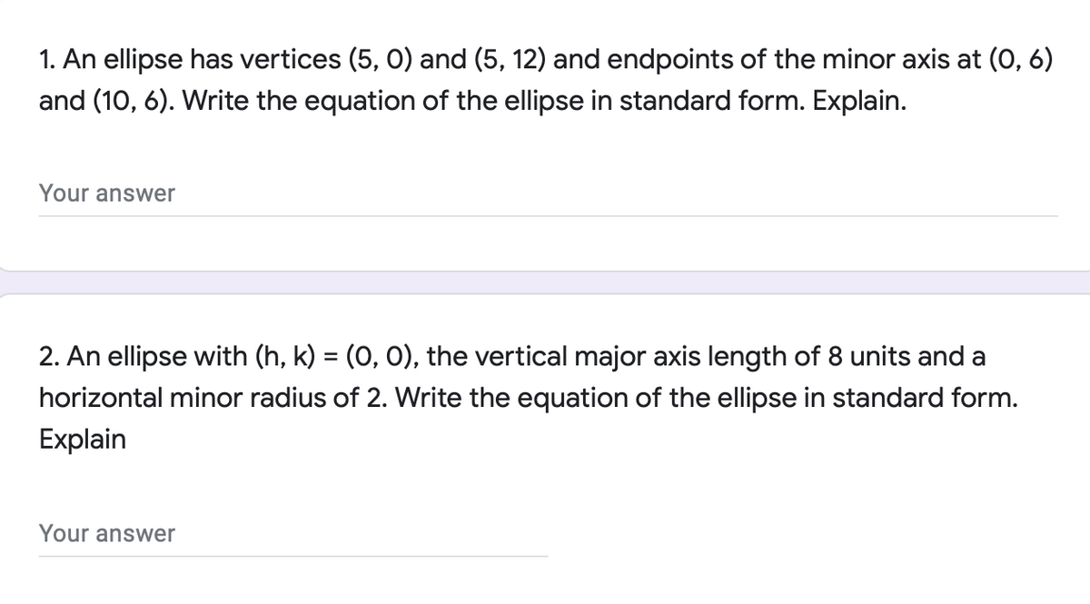 1. An ellipse has vertices (5, 0) and (5, 12) and endpoints of the minor axis at (0, 6)
and (10, 6). Write the equation of the ellipse in standard form. Explain.
Your answer
2. An ellipse with (h, k) = (0, 0), the vertical major axis length of 8 units and a
horizontal minor radius of 2. Write the
tion of the ellipse in standard form.
Explain
Your answer
