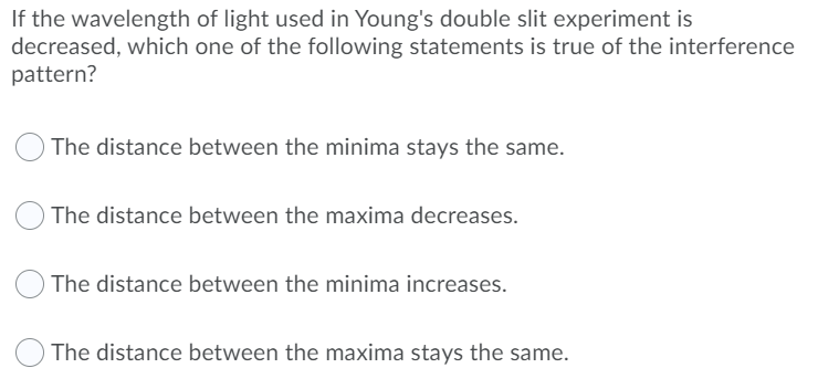 If the wavelength of light used in Young's double slit experiment is
decreased, which one of the following statements is true of the interference
pattern?
O The distance between the minima stays the same.
The distance between the maxima decreases.
The distance between the minima increases.
The distance between the maxima stays the same.
