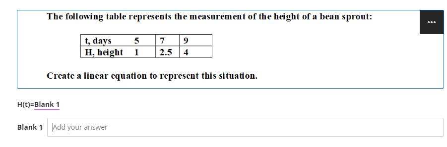 The following table represents the measurement of the height of a bean sprout:
t, days 5 7 9
H, height 1 2.5 4
Create a linear equation to represent this situation.
H(t)=Blank 1
Blank 1 Add your answer