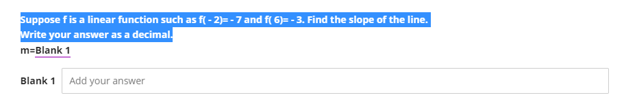 Suppose f is a linear function such as f(-2)= - 7 and f( 6)= - 3. Find the slope of the line.
Write your answer as a decimal.
m=Blank 1
Blank 1 Add your answer