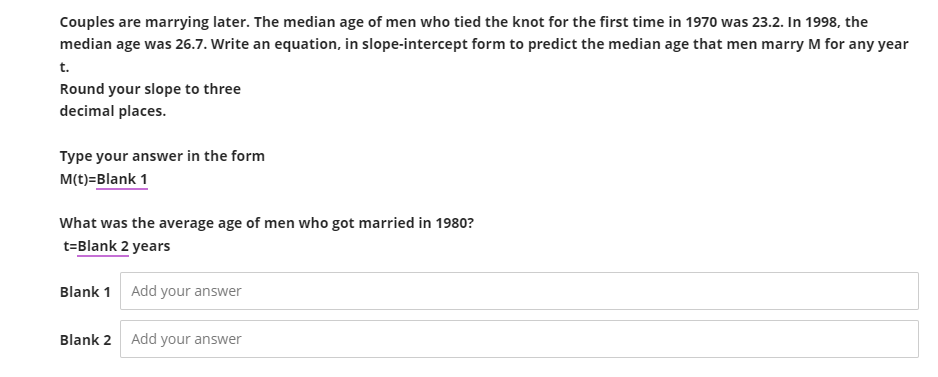 Couples are marrying later. The median age of men who tied the knot for the first time in 1970 was 23.2. In 1998, the
median age was 26.7. Write an equation, in slope-intercept form to predict the median age that men marry M for any year
t.
Round your slope to three
decimal places.
Type your answer in the form
M(t)=Blank 1
What was the average age of men who got married in 1980?
t-Blank 2 years
Blank 1 Add your answer
Blank 2
Add your answer