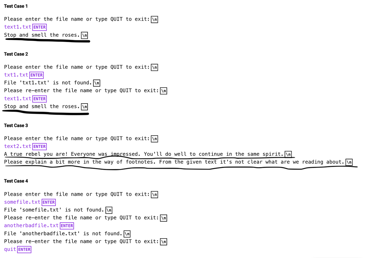 Test Case 1
Please enter the file name or type QUIT to exit: \n
text1.txt ENTER
Stop and smell the roses.
Test Case 2
Please enter the file name or type QUIT to exit: \n
txt1.txt ENTER
File 'txt1.txt' is not found. \n
Please re-enter the file name or type QUIT to exit: \n
text1.txt ENTER
Stop and smell the roses.\n
Test Case 3
Please enter the file name or type QUIT to exit: \n
text2.txt ENTER
A true rebel you are! Everyone was impressed. You'll do well to continue in the same spirit.\n
Please explain a bit more in the way of footnotes. From the given text it's not clear what are we reading about.\n
Test Case 4
Please enter the file name or type QUIT to exit: \n
somefile.txt ENTER
File 'somefile.txt' is not found.\n
Please re-enter the file name or type QUIT to exit: \n
anotherbadfile.txt ENTER
File 'anotherbadfile.txt' is not found. \n
Please re-enter the file name or type QUIT to exit: \n
quit ENTER