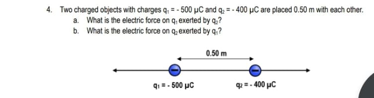 4. Two charged objects with charges q, = - 500 µC and q2 = - 400 µC are placed 0.50 m with each other.
a. What is the electric force on q, exerted by q,?
b. What is the electric force on q, exerted by q,?
0.50 m
q1 = - 500 µC
q2 = - 400 µC
