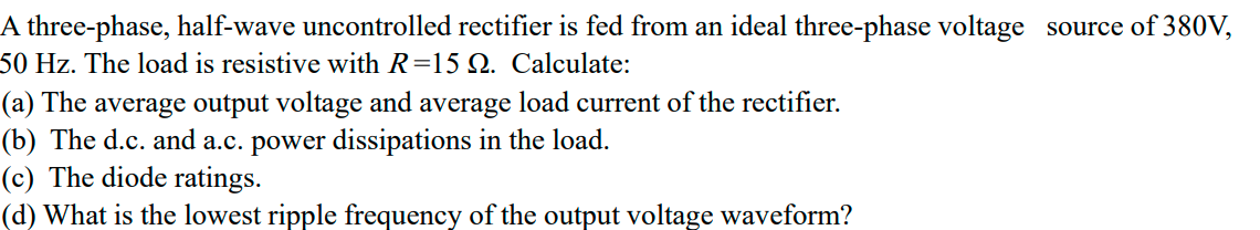 A three-phase, half-wave uncontrolled rectifier is fed from an ideal three-phase voltage source of 380V,
50 Hz. The load is resistive with R=15 Q. Calculate:
(a) The average output voltage and average load current of the rectifier.
(b) The d.c. and a.c. power dissipations in the load.
(c) The diode ratings.
(d) What is the lowest ripple frequency of the output voltage waveform?

