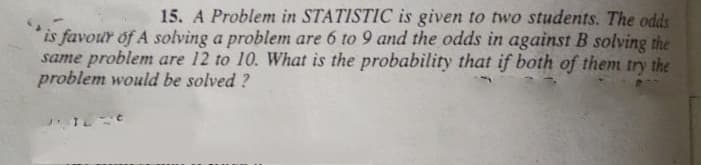 15. A Problem in STATISTIC is given to two students. The odds
is favour of A solving a problem are 6 to 9 and the odds in against B solving the
same problem are 12 to 10. What is the probability that if both of them try the
problem would be solved ?
