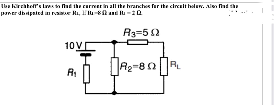 Use Kirchhoff's laws to find the current in all the branches for the circuit below. Also find the
power dissipated in resistor RL, If Rı=8 Q and R1 = 2 Q.
R3=5 2
10V
R2=8NR
R1
